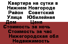 Квартира на сутки в Нижнем Новгороде › Район ­ Советский › Улица ­ Юбилейная › Дом ­ 16 › Цена ­ 1 200 › Стоимость за ночь ­ 1 200 › Стоимость за час ­ 300 - Нижегородская обл. Недвижимость » Квартиры аренда посуточно   